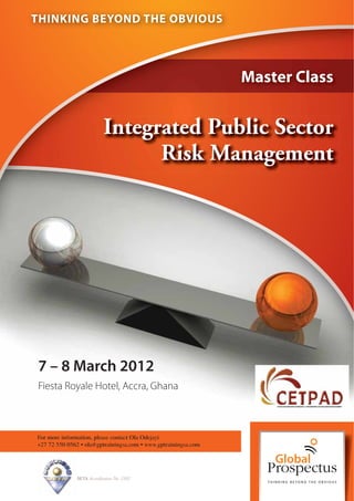 THINKING BEYOND THE OBVIOUS




                                                                Master Class


                           Integrated Public Sector
                                 Risk Management




7 – 8 March 2012
Fiesta Royale Hotel, Accra, Ghana



For more information, please contact Ola Odejayi
+27 72 550 0562 • ola@gptrainingsa.com • www.gptrainingsa.com




              SETA Accreditation No. 2502
 