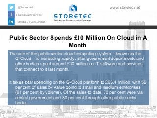 @StoretecHull

www.storetec.net

Facebook.com/storetec
Storetec Services Limited

Public Sector Spends £10 Million On Cloud in A
Month
The use of the public sector cloud computing system – known as the
G-Cloud – is increasing rapidly, after government departments and
other bodies spent around £10 million on IT software and services
that connect to it last month.
It takes total spending on the G-Cloud platform to £63.4 million, with 56
per cent of sales by value going to small and medium enterprises
(61 per cent by volume). Of the sales to date, 70 per cent were via
central government and 30 per cent through other public sector
bodies.

 