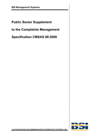 BSI Management Systems




Public Sector Supplement

to the Complaints Management

Specification CMSAS 86:2000




NO COPYING WITHOUT BSI PERMISSION EXCEPT AS PERMITTED BY COPYRIGHT LAW
 