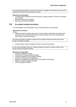 Public Sector Supplement



      A London Borough profiles customers who complain to highlight communities where improved
      publicity of the scheme may be required in future.

      MEASURES FOR ASSESSMENT
         Complaints data collected by key service areas, including analysis of outcomes, escalation
         and remedies
         Diversity monitoring of complaints
         Best Value and Scrutiny Reviews

3.G        An audited complaint procedure

      You shall regularly audit the operation of your complaints policy and procedures.

      GOOD PRACTICE GUIDANCE
      Do you:
         Regularly sample complaint responses to check compliance with policy and procedures?
         Do you also use the opportunity to check on what has been learnt from complaints and
         action taken to prevent recurrence?

      A housing association arranged a quality audit of complaint responses during a best value
      review of complaint handling.

           Arrange regular ‘mystery shopping’ exercises to assess accessibility?

      A City Council regularly carries out ‘mystery shopping’ exercises to assess customer care
      issues including complaint handling.

      MEASURES FOR ASSESSMENT
         Customer satisfaction surveys
         Performance in meeting response targets
         Customer satisfaction with complaint handling
         Customer compliments and suggestions
         Reports to management and the board on the operation of the policy
         Results of mystery shopping exercises
         Cost of complaint resolution




© BSI 01-2003                                                                                     9
 