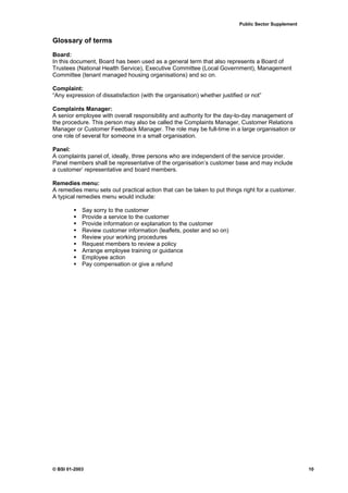 Public Sector Supplement


Glossary of terms
Board:
In this document, Board has been used as a general term that also represents a Board of
Trustees (National Health Service), Executive Committee (Local Government), Management
Committee (tenant managed housing organisations) and so on.

Complaint:
“Any expression of dissatisfaction (with the organisation) whether justified or not”

Complaints Manager:
A senior employee with overall responsibility and authority for the day-to-day management of
the procedure. This person may also be called the Complaints Manager, Customer Relations
Manager or Customer Feedback Manager. The role may be full-time in a large organisation or
one role of several for someone in a small organisation.

Panel:
A complaints panel of, ideally, three persons who are independent of the service provider.
Panel members shall be representative of the organisation’s customer base and may include
a customer’ representative and board members.

Remedies menu:
A remedies menu sets out practical action that can be taken to put things right for a customer.
A typical remedies menu would include:

            Say sorry to the customer
            Provide a service to the customer
            Provide information or explanation to the customer
            Review customer information (leaflets, poster and so on)
            Review your working procedures
            Request members to review a policy
            Arrange employee training or guidance
            Employee action
            Pay compensation or give a refund




© BSI 01-2003                                                                                         10
 