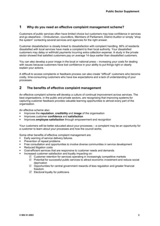 Public Sector Supplement




1     Why do you need an effective complaint management scheme?

Customers of public services often have limited choice but customers may lose confidence in services
and go elsewhere – Ombudsman, councillors, Members of Parliament, District Auditor or simply “shop
the system” contacting several services and agencies for the right answer.

Customer dissatisfaction is closely linked to dissatisfaction with complaint handling. 66% of residents
dissatisfied with local services have made a complaint to their local authority. Your dissatisfied
customers may delay or withhold payments incurring extra collection expense. A study in the private
sector showed that satisfied customers pay on average 14 days earlier than dissatisfied customers.

You can also develop a poor image in the local or national press – increasing your costs for dealing
with issues because customers have lost confidence in your ability to put things right or clearly
explain your actions.

A difficult to access complaints or feedback process can also create “difficult” customers who become
costly, time-consuming customers who have low expectations and a lack of understanding of your
processes.

2     The benefits of effective complaint management

An effective complaint scheme will develop a culture of continual improvement across services. The
best organisations, in the public and private sectors, are recognising that improving systems for
capturing customer feedback provides valuable learning opportunities to almost every part of the
organisation.

An effective scheme also:
    Improves the reputation, credibility and image of the organisation
    Improves customer confidence and satisfaction
    Improves employee satisfaction through empowerment and recognition

Your customers will be better educated about your processes – a complaint may be an opportunity for
a customer to learn about your processes and how the council works.

Some other benefits of effective complaint management are:
   Early warning of service delivery failures
   Prevention of repeat problems
   Free consultation and opportunities to involve diverse communities in service development
   Reduced litigation costs
   Cost-efficient services that are responsive to customer needs and demands
   Increased customer satisfaction and loyalty impacting on:
           Customer retention for services operating in increasingly competitive markets
           Potential for successful public services to attract economic investment and reduce social
           deprivation
           Opportunities for central government rewards of less regulation and greater financial
           freedom
           Electoral loyalty for politicians




© BSI 01-2003                                                                                          2
 