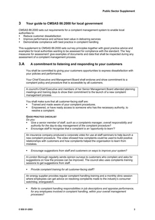 Public Sector Supplement



3     Your guide to CMSAS 86:2000 for local government

CMSAS 86:2000 sets out requirements for a complaint management system to enable local
authorities to:
    Reduce customer dissatisfaction
    Improve performance and achieve best value in delivering services
    Demonstrate compliance with best practice in complaint handling

This supplement to CMSAS 86:2000 sets out key principles together with good practice advice and
examples for local authorities wanting to be assessed for compliance with the standard. The ‘key
measures for assessment’ give examples of documents and data that shall be inspected during any
assessment of a complaint management process.

3.A        A commitment to listening and responding to your customers

      You shall be committed to giving your customers opportunities to express dissatisfaction with
      your policies and performance.

      Your Chief Executive and Management Board shall endorse and show commitment to a
      complaint policy and procedure that is accessible by all customers.

      A council’s Chief Executive and members of her Senior Management Board attended planning
      meetings and training days to show their commitment to the launch of a new complaint
      management process.

      You shall make sure that all customer-facing staff are:
          Trained and made aware of your complaint procedures.
          Empowered, or have ready access to someone who has the necessary authority, to
          resolve a complaint.

      GOOD PRACTICE CHECKLIST
      Do you:
         Give a senior member of staff, such as a complaints manager, overall responsibility and
         authority for the day-to-day management of the complaint procedure?
         Encourage staff to recognise that a complaint is an 'opportunity to learn'?

      An insurance company produced a corporate video for use at staff seminars to help launch a
      new complaint procedure. The video showed how complaints could be used to build positive
      relationships with customers and how complaints helped the organisation to learn from
      mistakes.

           Encourage suggestions from staff and customers on ways to improve your system?

      A London Borough regularly sends opinion surveys to customers who complain and asks for
      suggestions on how the process can be improved. The council also uses complaints training
      sessions to get suggestions from staff.

           Provide complaint training for all customer-facing staff?

      An energy supplier provides regular complaint handling training and a monthly clinic session
      where employees can get advice on resolving complaints made to the industry’s consumer
      watchdog, energywatch.

           Refer to complaint handling responsibilities in job descriptions and appraise performance,
           for any employees involved in complaint handling, within your overall management
           processes?




© BSI 01-2003                                                                                         3
 