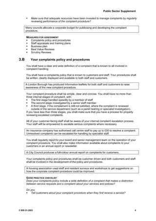 Public Sector Supplement

           Make sure that adequate resources have been invested to manage complaints by regularly
           reviewing performance of the complaint procedure?

      Many councils allocate a corporate budget for publicising and developing the complaint
      procedure.

      MEASURES FOR ASSESSMENT
         Complaints policy and procedures
         Staff appraisals and training plans
         Business plan
         Best Value Reviews
         Scrutiny Reviews

3.B        Your complaints policy and procedures
      You shall have a clear and wide definition of a complaint that is known to all involved in
      complaint handling.

      You shall have a complaints policy that is known to customers and staff. Your procedures shall
      be written, clearly displayed and available to both staff and customers.

      A London Borough has produced information leaflets for both staff and customers to raise
      awareness of the new complaint procedure.

      Your complaint procedure shall be simple, clear and concise. You shall have no more than
      three internal stages of complaint, with:
           The first stage handled speedily by a member of staff
           The second stage investigated by a senior staff member
           A third stage, if the complainant is still not satisfied, where the complaint is reviewed
           outside of the service department (such as a panel hearing or specialist investigation).
      If you have less than three stages, you shall make sure that you have a process for properly
      reviewing escalated complaints.

      All of your customer-facing staff shall be aware of your internal complaint escalation process.
      Your staff will be empowered to escalate serious complaints where necessary.

      An insurance company has authorised call centre staff to pay up to £50 to resolve a complaint.
      Unresolved complaints can be escalated for handling by specialist staff.

      You shall regularly report to your board and senior management team on the operation of your
      complaint procedure. You shall also make information available about complaints to your
      customers in an annual report or newsletter.

      A City Council produces a full-colour annual report on complaints for customers.

      Your complaints policy and procedures shall be customer driven and both customers and staff
      shall be involved in the development of the policy and procedures.

      A housing association used staff and resident surveys and workshops to get suggestions on
      how the corporate complaint procedure could be improved.

      GOOD PRACTICE CHECKLIST
      Does your complaints policy include a wide definition of a complaint that makes a distinction
      between service requests and a complaint about your services and policies?

      Do you:
         Tell customers about your complaint procedure when they first receive a service?




© BSI 01-2003                                                                                           4
 