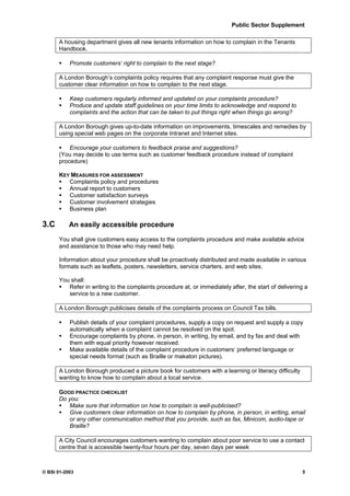 Public Sector Supplement

      A housing department gives all new tenants information on how to complain in the Tenants
      Handbook.

           Promote customers’ right to complain to the next stage?

      A London Borough’s complaints policy requires that any complaint response must give the
      customer clear information on how to complain to the next stage.

           Keep customers regularly informed and updated on your complaints procedure?
           Produce and update staff guidelines on your time limits to acknowledge and respond to
           complaints and the action that can be taken to put things right when things go wrong?

      A London Borough gives up-to-date information on improvements, timescales and remedies by
      using special web pages on the corporate Intranet and Internet sites.

          Encourage your customers to feedback praise and suggestions?
      (You may decide to use terms such as customer feedback procedure instead of complaint
      procedure)

      KEY MEASURES FOR ASSESSMENT
         Complaints policy and procedures
         Annual report to customers
         Customer satisfaction surveys
         Customer involvement strategies
         Business plan

3.C        An easily accessible procedure

      You shall give customers easy access to the complaints procedure and make available advice
      and assistance to those who may need help.

      Information about your procedure shall be proactively distributed and made available in various
      formats such as leaflets, posters, newsletters, service charters, and web sites.

      You shall:
         Refer in writing to the complaints procedure at, or immediately after, the start of delivering a
         service to a new customer.

      A London Borough publicises details of the complaints process on Council Tax bills.

           Publish details of your complaint procedures, supply a copy on request and supply a copy
           automatically when a complaint cannot be resolved on the spot.
           Encourage complaints by phone, in person, in writing, by email, and by fax and deal with
           them with equal priority however received.
           Make available details of the complaint procedure in customers’ preferred language or
           special needs format (such as Braille or makaton pictures).

      A London Borough produced a picture book for customers with a learning or literacy difficulty
      wanting to know how to complain about a local service.

      GOOD PRACTICE CHECKLIST
      Do you:
         Make sure that information on how to complain is well-publicised?
         Give customers clear information on how to complain by phone, in person, in writing, email
         or any other communication method that you provide, such as fax, Minicom, audio-tape or
         Braille?

      A City Council encourages customers wanting to complain about poor service to use a contact
      centre that is accessible twenty-four hours per day, seven days per week



© BSI 01-2003                                                                                         5
 