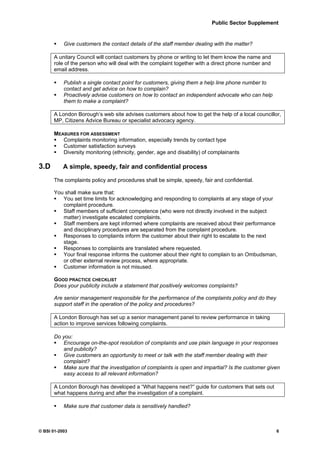 Public Sector Supplement


           Give customers the contact details of the staff member dealing with the matter?

      A unitary Council will contact customers by phone or writing to let them know the name and
      role of the person who will deal with the complaint together with a direct phone number and
      email address.

           Publish a single contact point for customers, giving them a help line phone number to
           contact and get advice on how to complain?
           Proactively advise customers on how to contact an independent advocate who can help
           them to make a complaint?

      A London Borough’s web site advises customers about how to get the help of a local councillor,
      MP, Citizens Advice Bureau or specialist advocacy agency.

      MEASURES FOR ASSESSMENT
         Complaints monitoring information, especially trends by contact type
         Customer satisfaction surveys
         Diversity monitoring (ethnicity, gender, age and disability) of complainants

3.D        A simple, speedy, fair and confidential process

      The complaints policy and procedures shall be simple, speedy, fair and confidential.

      You shall make sure that:
         You set time limits for acknowledging and responding to complaints at any stage of your
         complaint procedure.
         Staff members of sufficient competence (who were not directly involved in the subject
         matter) investigate escalated complaints.
         Staff members are kept informed where complaints are received about their performance
         and disciplinary procedures are separated from the complaint procedure.
         Responses to complaints inform the customer about their right to escalate to the next
         stage.
         Responses to complaints are translated where requested.
         Your final response informs the customer about their right to complain to an Ombudsman,
         or other external review process, where appropriate.
         Customer information is not misused.

      GOOD PRACTICE CHECKLIST
      Does your publicity include a statement that positively welcomes complaints?

      Are senior management responsible for the performance of the complaints policy and do they
      support staff in the operation of the policy and procedures?

      A London Borough has set up a senior management panel to review performance in taking
      action to improve services following complaints.

      Do you:
         Encourage on-the-spot resolution of complaints and use plain language in your responses
         and publicity?
         Give customers an opportunity to meet or talk with the staff member dealing with their
         complaint?
         Make sure that the investigation of complaints is open and impartial? Is the customer given
         easy access to all relevant information?

      A London Borough has developed a “What happens next?” guide for customers that sets out
      what happens during and after the investigation of a complaint.

           Make sure that customer data is sensitively handled?



© BSI 01-2003                                                                                       6
 