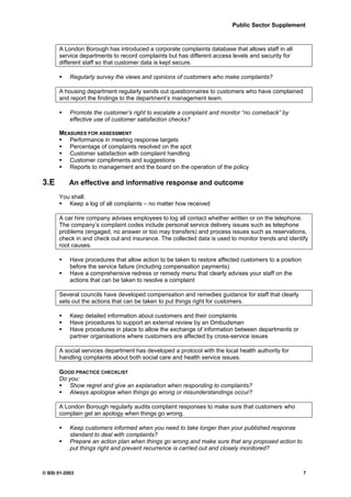 Public Sector Supplement



      A London Borough has introduced a corporate complaints database that allows staff in all
      service departments to record complaints but has different access levels and security for
      different staff so that customer data is kept secure.

           Regularly survey the views and opinions of customers who make complaints?

      A housing department regularly sends out questionnaires to customers who have complained
      and report the findings to the department’s management team.

           Promote the customer’s right to escalate a complaint and monitor “no comeback” by
           effective use of customer satisfaction checks?

      MEASURES FOR ASSESSMENT
         Performance in meeting response targets
         Percentage of complaints resolved on the spot
         Customer satisfaction with complaint handling
         Customer compliments and suggestions
         Reports to management and the board on the operation of the policy

3.E        An effective and informative response and outcome
      You shall:
         Keep a log of all complaints – no matter how received

      A car hire company advises employees to log all contact whether written or on the telephone.
      The company’s complaint codes include personal service delivery issues such as telephone
      problems (engaged, no answer or too may transfers) and process issues such as reservations,
      check in and check out and insurance. The collected data is used to monitor trends and identify
      root causes.

           Have procedures that allow action to be taken to restore affected customers to a position
           before the service failure (including compensation payments)
           Have a comprehensive redress or remedy menu that clearly advises your staff on the
           actions that can be taken to resolve a complaint

      Several councils have developed compensation and remedies guidance for staff that clearly
      sets out the actions that can be taken to put things right for customers.

           Keep detailed information about customers and their complaints
           Have procedures to support an external review by an Ombudsman
           Have procedures in place to allow the exchange of information between departments or
           partner organisations where customers are affected by cross-service issues

      A social services department has developed a protocol with the local health authority for
      handling complaints about both social care and health service issues.

      GOOD PRACTICE CHECKLIST
      Do you:
         Show regret and give an explanation when responding to complaints?
         Always apologise when things go wrong or misunderstandings occur?

      A London Borough regularly audits complaint responses to make sure that customers who
      complain get an apology when things go wrong.

           Keep customers informed when you need to take longer than your published response
           standard to deal with complaints?
           Prepare an action plan when things go wrong and make sure that any proposed action to
           put things right and prevent recurrence is carried out and closely monitored?



© BSI 01-2003                                                                                          7
 