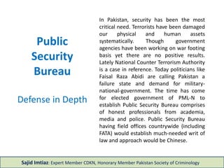 Public
Security
Bureau
Defense in Depth
In Pakistan, security has been the most
critical need. Terrorists have been damaged
our physical and human assets
systematically. Though government
agencies have been working on war footing
basis yet there are no positive results.
Lately National Counter Terrorism Authority
is a case in reference. Today politicians like
Faisal Raza Abidi are calling Pakistan a
failure state and demand for military-
national-government. The time has come
for elected government of PML-N to
establish Public Security Bureau comprises
of honest professionals from academia,
media and police. Public Security Bureau
having field offices countrywide (including
FATA) would establish much-needed writ of
law and approach would be Chinese.
Sajid Imtiaz: Expert Member CDKN, Honorary Member Pakistan Society of Criminology
 