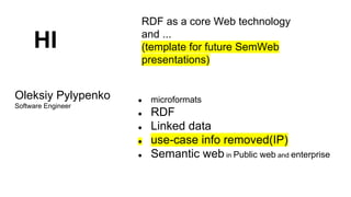 HI
Oleksiy Pylypenko
Software Engineer

RDF as a core Web technology
and ...
(template for future SemWeb
presentations)

●
●
●
●
●

microformats

RDF
Linked data
use-case info removed(IP)
Semantic web in Public web and enterprise

 