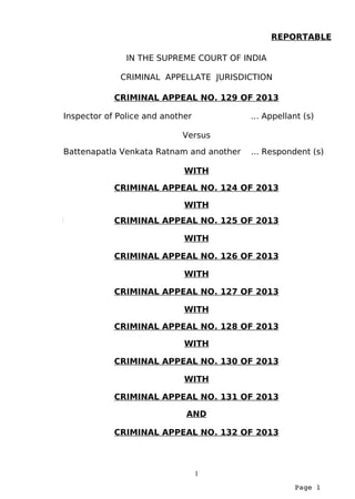 Page 1
IN THE SUPREME COURT OF INDIA
CRIMINAL APPELLATE JURISDICTION
CRIMINAL APPEAL NO. 129 OF 2013
Inspector of Police and another … Appellant (s)
Versus
Battenapatla Venkata Ratnam and another ... Respondent (s)
WITH
CRIMINAL APPEAL NO. 124 OF 2013
WITH
CRIMINAL APPEAL NO. 125 OF 2013
WITH
CRIMINAL APPEAL NO. 126 OF 2013
WITH
CRIMINAL APPEAL NO. 127 OF 2013
WITH
CRIMINAL APPEAL NO. 128 OF 2013
WITH
CRIMINAL APPEAL NO. 130 OF 2013
WITH
CRIMINAL APPEAL NO. 131 OF 2013
AND
CRIMINAL APPEAL NO. 132 OF 2013
1
REPORTABLE
 