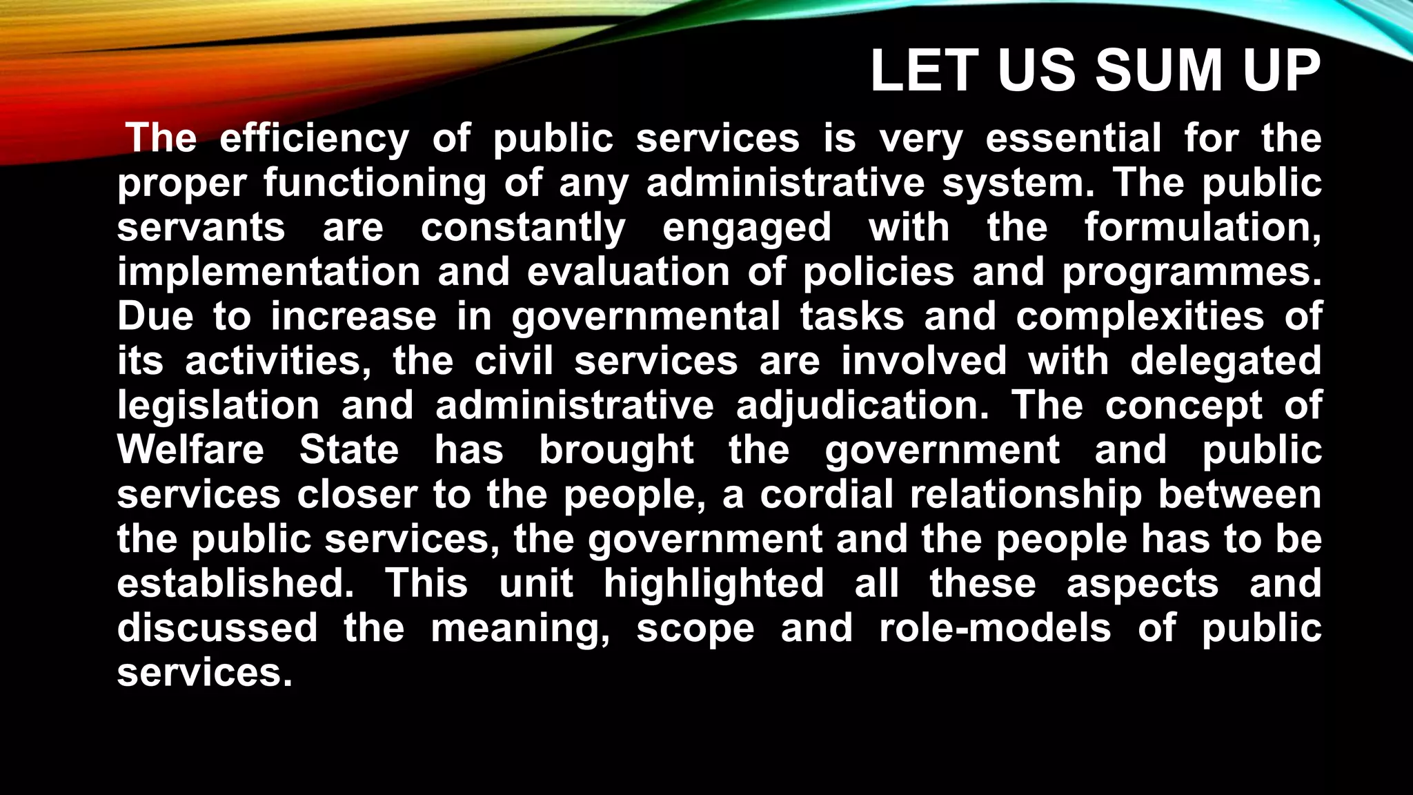 LET US SUM UP
The efficiency of public services is very essential for the
proper functioning of any administrative system. The public
servants are constantly engaged with the formulation,
implementation and evaluation of policies and programmes.
Due to increase in governmental tasks and complexities of
its activities, the civil services are involved with delegated
legislation and administrative adjudication. The concept of
Welfare State has brought the government and public
services closer to the people, a cordial relationship between
the public services, the government and the people has to be
established. This unit highlighted all these aspects and
discussed the meaning, scope and role-models of public
services.
 