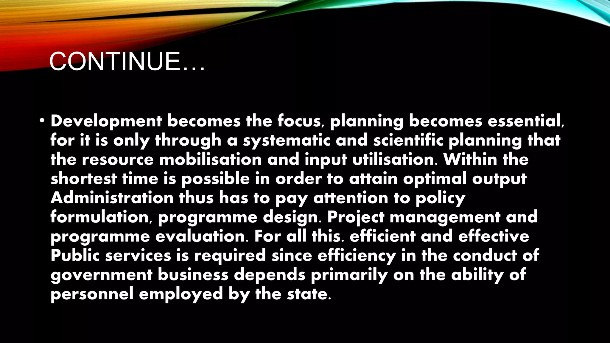 CONTINUE…
• Development becomes the focus, planning becomes essential,
for it is only through a systematic and scientific planning that
the resource mobilisation and input utilisation. Within the
shortest time is possible in order to attain optimal output
Administration thus has to pay attention to policy
formulation, programme design. Project management and
programme evaluation. For all this. efficient and effective
Public services is required since efficiency in the conduct of
government business depends primarily on the ability of
personnel employed by the state.
 