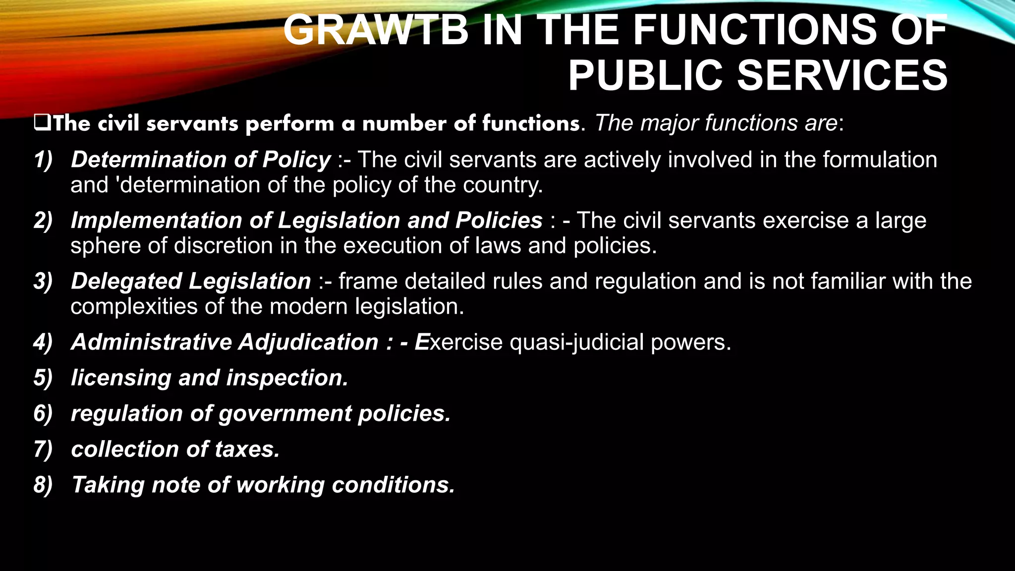 GRAWTB IN THE FUNCTIONS OF
PUBLIC SERVICES
The civil servants perform a number of functions. The major functions are:
1) Determination of Policy :- The civil servants are actively involved in the formulation
and 'determination of the policy of the country.
2) Implementation of Legislation and Policies : - The civil servants exercise a large
sphere of discretion in the execution of laws and policies.
3) Delegated Legislation :- frame detailed rules and regulation and is not familiar with the
complexities of the modern legislation.
4) Administrative Adjudication : - Exercise quasi-judicial powers.
5) licensing and inspection.
6) regulation of government policies.
7) collection of taxes.
8) Taking note of working conditions.
 