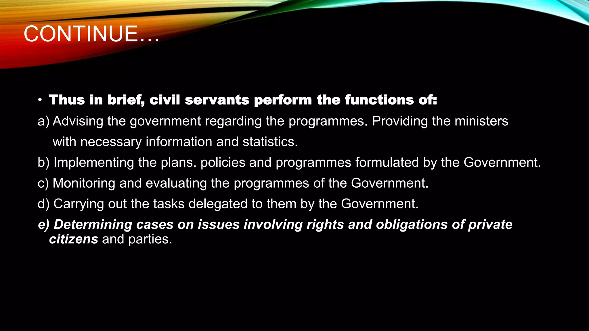 CONTINUE…
• Thus in brief, civil servants perform the functions of:
a) Advising the government regarding the programmes. Providing the ministers
with necessary information and statistics.
b) Implementing the plans. policies and programmes formulated by the Government.
c) Monitoring and evaluating the programmes of the Government.
d) Carrying out the tasks delegated to them by the Government.
e) Determining cases on issues involving rights and obligations of private
citizens and parties.
 