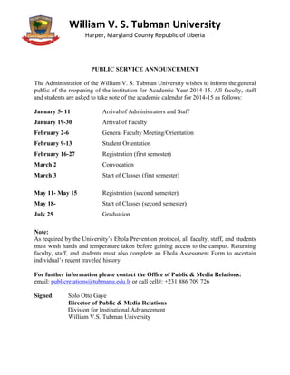 William V. S. Tubman University
Harper, Maryland County Republic of Liberia
PUBLIC SERVICE ANNOUNCEMENT
The Administration of the William V. S. Tubman University wishes to inform the general
public of the reopening of the institution for Academic Year 2014-15. All faculty, staff
and students are asked to take note of the academic calendar for 2014-15 as follows:
January 5- 11 Arrival of Administrators and Staff
January 19-30 Arrival of Faculty
February 2-6 General Faculty Meeting/Orientation
February 9-13 Student Orientation
February 16-27 Registration (first semester)
March 2 Convocation
March 3 Start of Classes (first semester)
May 11- May 15 Registration (second semester)
May 18- Start of Classes (second semester)
July 25 Graduation
Note:
As required by the University’s Ebola Prevention protocol, all faculty, staff, and students
must wash hands and temperature taken before gaining access to the campus. Returning
faculty, staff, and students must also complete an Ebola Assessment Form to ascertain
individual’s recent traveled history.
For further information please contact the Office of Public & Media Relations:
email: publicrelations@tubmanu.edu.lr or call cell#: +231 886 709 726
Signed: Solo Otto Gaye
Director of Public & Media Relations
Division for Institutional Advancement
William V.S. Tubman University
 