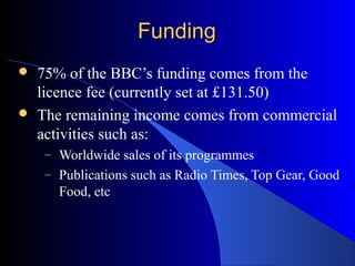 FundingFunding
 75% of the BBC’s funding comes from the
licence fee (currently set at £131.50)
 The remaining income com...