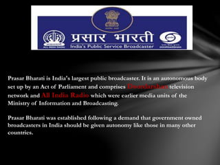 Prasar Bharati is India's largest public broadcaster. It is an autonomous body
set up by an Act of Parliament and comprises Doordarshan television
network and All India Radio which were earlier media units of the
Ministry of Information and Broadcasting.
Prasar Bharati was established following a demand that government owned
broadcasters in India should be given autonomy like those in many other
countries.
 
