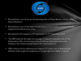 • Doordarshan is one of the two broadcasting arms of Prasar Bharati, with the other
being Aakashvani.
• Doordarshan is one of the largest broadcasting services in India, in terms of people
employed and infrastructure setup.
• Doordarshan will complete its 55th anniversary on 15th September, 2014!
• The DD holds the first rights for coverage of national ceremonies such as The
Independence Day, and sporting events of national importance such as the
Olympics, the Commonwealth Games, The Asiad Games etc.
• DD is famous for its endearing and evergreen TV serials such as Buniyaad and
Nukkad, which caught the imagination of people right from Delhi to Lahore!
 