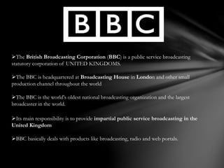 The British Broadcasting Corporation (BBC) is a public service broadcasting
statutory corporation of UNITED KINGDOMS.
The BBC is headquartered at Broadcasting House in London and other small
production channel throughout the world
The BBC is the world's oldest national broadcasting organization and the largest
broadcaster in the world.
Its main responsibility is to provide impartial public service broadcasting in the
United Kingdom
BBC basically deals with products like broadcasting, radio and web portals.
 