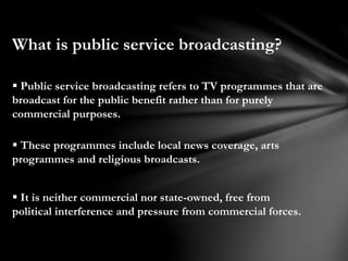 What is public service broadcasting?
 Public service broadcasting refers to TV programmes that are
broadcast for the public benefit rather than for purely
commercial purposes.
 These programmes include local news coverage, arts
programmes and religious broadcasts.
 It is neither commercial nor state-owned, free from
political interference and pressure from commercial forces.
 