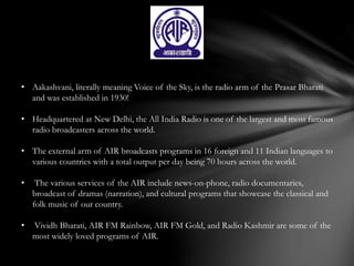 • Aakashvani, literally meaning Voice of the Sky, is the radio arm of the Prasar Bharati
and was established in 1930!
• Headquartered at New Delhi, the All India Radio is one of the largest and most famous
radio broadcasters across the world.
• The external arm of AIR broadcasts programs in 16 foreign and 11 Indian languages to
various countries with a total output per day being 70 hours across the world.
• The various services of the AIR include news-on-phone, radio documentaries,
broadcast of dramas (narration), and cultural programs that showcase the classical and
folk music of our country.
• Vividh Bharati, AIR FM Rainbow, AIR FM Gold, and Radio Kashmir are some of the
most widely loved programs of AIR.
 
