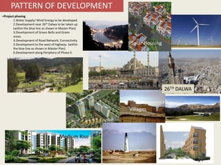 13
Central Mosque
High Rise
Lake
Tourism
Plaza
Wind Farm
Farms/ Ranches
Industries Low Rise Housing
Medium Rise
Villages
Solar Housing
PATTERN OF DEVELOPMENT
•Project phasing
1.Water Supply/ Wind Energy to be developed.
2.Development near 26th Dalwa to be taken up
(within the blue line as shown in Master Plan)
3.Development of Green Belts and Green
areas.
4.Development of Road Network, Connectivity.
5.Development to the west of highway (within
the blue line as shown in Master Plan)
6.Development along Periphery of Phase II.
26TH DALWA
 