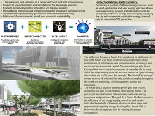15
• Development and utilisation of a networked ‘hard’ and ‘soft’ infrastructures
• Support of open information and stimulation of the knowledge economy
• Tracking and development of innovative and creative capacity
• Stimulation of enterprise and entrepreneurship for growth and competitiveness
• Development of participatory governance and enhanced democracy
• Attainment of environmental, social, and economic sustainability
1. The difference between a Smart City and digital or intelligent city
lies in the Smart City focus on the growing importance of the
combination of information- and communication technology and
social- and environmental capital. Various solutions with Smart
City qualities have already become part of everyday life in many
cities; bus stops stating when the next bus arrives or signs showing
where there are traffic jams, for example. The Smart City concept
covers an array of solutions like this, and the examples throughout
the world are interesting, showing quantity, quality and
innovation.
2. The Smart grid, a digitally enabled power grid that collects,
distributes and acts on information about energy habits. The
power grid is collaboration between many networks, energy
companies and producers. The goal for a Smart Grid is to enhance
the efficiency of the energy supply, as well as making the
individual household or business attentive to their usage and
opportunities regarding energy. In doing this, Smart Grid is
believed to be an important tool in reducing the energy
consumption.
•NON-CONVENTIONAL ENERGY SOURCES :
Combining a number of different energy sources; such
as wind, geothermal and solar energy with heat stores
in a single energy system, and all buildings shall be
constructed to be low-energy consuming. By supplying
the city with renewable sustainable energy, it would
help to reduce the CO2 production.
 