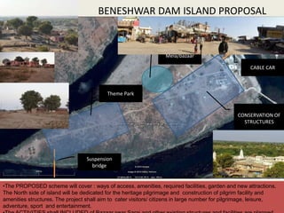 BENESHWAR DAM ISLAND PROPOSAL
CREATIVE CIRCLE, NAGPUR 18
•The PROPOSED scheme will cover : ways of access, amenities, required facilities, garden and new attractions.
The North side of island will be dedicated for the heritage pilgrimage and construction of pilgrim facility and
amenities structures. The project shall aim to cater visitors/ citizens in large number for pilgrimage, leisure,
adventure, sport and entertainment.
CONSERVATION OF
STRUCTURES
CABLE CAR
Suspension
bridge
Theme Park
Mela/bazaar
 