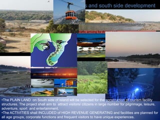 New Access and south side development
Connectivity with new bridge for all weather movement. The separation of traffic for silent zone on northern
side. The suspension bridge on south side will ease the traffic arriving for theme park.
•The PLAIN LAND on South side of island will be selected for the construction of tourism facility
structures. The project shall aim to attract visitors/ citizens in large number for pilgrimage, leisure,
adventure, sport and entertainment.
•The ACTIVITIES shall INCLUDED of HIGH REVENUE GENERATING and facilities are planned for
all age groups, corporate functions and frequent visitors to have unique experiences.
 