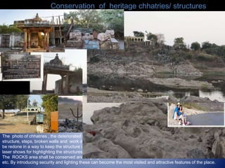 Conservation of heritage chhatries/ structures
The photo of chhatries , the deteriorated condition of the structure which need immediate attention . The
structure, steps, broken walls and work done in past years like plastering, electrical fitting and room etc need to
be redone in a way to keep the structure in original form. Cleaning and preservation is required. Light and sound,
laser shows for highlighting the structures
The ROCKS area shall be conserved and angling sites will be created with spaces for tent facilities and bone fire
etc. By introducing security and lighting these can become the most visited and attractive features of the place.
 
