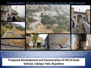 The photo of Shiv Mandir shows the deteriorated condition of the structure which need immediate attention . The correction work
done in past years like plastering, ac fitting, electrical fitting and room etc need to be redone in a way to keep the structure in
original form. Cleaning and preservation is required .
Conservation of hills and heritage structures: Shiv temple
 