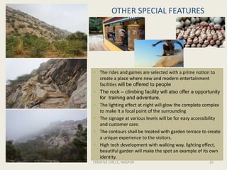 OTHER SPECIAL FEATURES
CREATIVE CIRCLE, NAGPUR 25
 The rides and games are selected with a prime notion to
create a place where new and modern entertainment
facilities will be offered to people
 The rock – climbing facility will also offer a opportunity
for training and adventure.
 The lighting effect at night will glow the complete complex
to make it a focal point of the surrounding
 The signage at various levels will be for easy accessibility
and customer care.
 The contours shall be treated with garden terrace to create
a unique experience to the visitors.
 High tech development with walking way, lighting effect,
beautiful garden will make the spot an example of its own
identity.
 