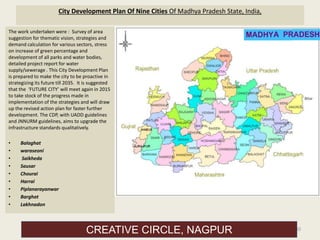 City Development Plan Of Nine Cities Of Madhya Pradesh State, India,
The work undertaken were : Survey of area
suggestion for thematic vision, strategies and
demand calculation for various sectors, stress
on increase of green percentage and
development of all parks and water bodies,
detailed project report for water
supply/sewerage . This City Development Plan
is prepared to make the city to be proactive in
strategizing its future till 2035. It is suggested
that the ‘FUTURE CITY’ will meet again in 2015
to take stock of the progress made in
implementation of the strategies and will draw
up the revised action plan for faster further
development. The CDP, with UADD guidelines
and JNNURM guidelines, aims to upgrade the
infrastructure standards qualitatively.
• Balaghat
• waraseoni
• Saikheda
• Sausar
• Chourai
• Harrai
• Piplanarayanwar
• Barghat
• Lakhnadon
30
CREATIVE CIRCLE, NAGPUR
 