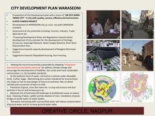32
CREATIVE CIRCLE, NAGPUR
CITY DEVELOPMENT PLAN WARASEONI
• Preparation of City Development plan with a vision of “AN ECO-AGRO-
TRADE CITY " A city with quality, service, efficiency & Environment.
• A DFID FUNDED PROJECT
• Development of WARASEONI city as a Eco- city with CANADIAN
standard
• Assessment of city potentials including, Tourism, Industry, Trade,
Agriculture etc.
• Proposing Development Rules and Regulations towards better
development of city and plan for the development of Heritage
Structures, Sewerage Network, Water Supply Network, River Basin
Rejuvenation Plan;
• Suggestions towards capacity development of Balaghat Municipal
Council.
• Suggestions towards Dilapidated housing, Slum housing.
o Making the city Environmental sustainable by adopting “Integrated
Community Sustainability planning” (to address climate change and
encourage the development of healthier, less costly and more sustainable
communities.) i.e. by Canadian standards.
o As the pollution level of water, soil and air is almost under allowable
limits. Further stage - Maintaining zero carbon standards for environment.
Use of gas as fuel to stop danger of future air pollution. Ban on diesel
vehicles and conversion of them on GAS.
o Plantation of grass, trees like neem etc. to stop soil erosion and dust
particles in the air and to have pure air.
o Balanced mix of hard and soft landscape at problematic areas to reduce
dust. Cleaning of lakes, nallahs and de-siltation of river, installation of green
bridges to purify water of water bodies.
o Rainwater harvesting with such purified water will reduce contamination
of ground water and to increase ground water table.
 