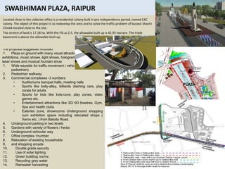 38
The proposal suggested included
1. Plaza on ground with many visual attractions
exhibitions, music shows, light shows, hologram, liquid diesel ,
laser shows and musical fountain show
1. Wide wayside for traffic movement ( vehicular and
pedestrian)
2. Pedestrian walkway
3. Commercial complexes -3 numbers
• Auditoriums banquet halls, meeting halls
• Sports like bolly-alley, billiards dashing cars, play
zones for adults
• Sports for kids like kids-cove, play zones, video
games etc.
• Entertainment attractions like 3D/ 6D theatres, Gym,
Spa and health clubs
• Eateries zone, showrooms Underground shopping
cum exhibition space including relocated shops (
Xerox etc. ) from Baloda Road.
4. Underground parking in two levels
5. Gardens with variety of flowers / herbs
6. Underground vehicular way
7. Office complex-1number
8. Relocation of existing households
9. and shopping arcade
10. Double grade security
11. Use of solar lighting
12. Green building norms
13. Recycling grey water
14. Rainwater harvesting
Located close to the collector office is a residential colony built in pre-independence period, named EAC
colony. The object of this project is to redevelop the area and to solve the traffic problem of busiest Shastri
Chowk located close to the site.
The stretch of land is 17.18 ha. With the FSI as 2.5, the allowable built up is 42.95 hectare. The triple
basement is above the allowable built up.
 
