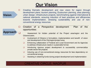 4
Our Vision
Vision
Approach
 Creating thematic development and new vision for region through
development plans; tourism planning, Ecotourism planning, area planning;
urban design; infrastructure projects, benchmarking against international &
national standards, ensuring induction of best practices and efficiencies
towards implementation, stressing sustainability and use of non-
conventional energy resources
 Creation of a Perspective development Plan of the
opportunities:
 Assessment for hidden potential of the Project area/region and the
Citizens/users.
 Involvement of Citizens in formulation, implementation and benefit of vision
and development of the City/region/project area
 Enhancing collaboration of Federal and Local Government and its Agencies
to address infrastructure needs in sustainable format.
 Introducing rigorous project development to successfully commercialize
private sector led projects
 Inducing use of non-conventional energy resources for less dependency on
conventional energy
 Assisting in obtaining funds during project development and implementation
CREATIVE CIRCLE, NAGPUR
 