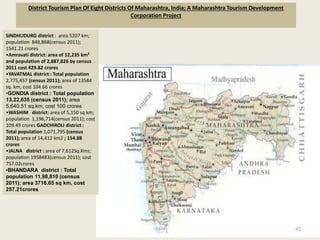 District Tourism Plan Of Eight Districts Of Maharashtra, India; A Maharashtra Tourism Development
Corporation Project
42
SINDHUDURG district : area 5207 km;
population 848,868(census 2011);
1541.21 crores
•Amravati district: area of 12,235 km²
and population of 2,887,826 by census
2011 cost 429.82 crores
•YAVATMAL district : Total population
2,775,457 (census 2011); area of 13584
sq. km; cost 104.66 crores
•GONDIA district : Total population
13,22,635 (census 2011); area
5,640.51 sq.km; cost 100 crores
•WASHIM district: area of 5,150 sq km;
population 1,196,714(census 2011); cost
109.49 crores GADCHIROLI district :
Total population 1,071,795 (census
2011); area of 14,412 km2 ; 154.88
crores
•JALNA district : area of 7,612Sq.Kms;
population 1958483(census 2011); cost
757.02crores
•BHANDARA district : Total
population 11,98,810 (census
2011); area 3716.65 sq km. cost
257.21crores
 