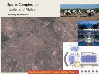 Sports Complex on
table land Malvan
Infrastructure/facilities proposed –
•Parking facility
•Drinking water
•Public toilets
•Paving & Signage
•Solar Light
•Places for pause and site viewing
points
•Infrastructure for various shows like
laser, liquid diesel, halogrom etc.
•Luxurious class accommodation
•Resort and cottages
•Restaurants offering multi cuisines
•Shops and souvenirs
•Garden, furniture and infrastructure
development
•Golf ground
•Various sport ground like horse riding
etc.
•Solid waste management
•Seating and shaded resting places
Recreating Maratha Period
Sindhudurg District Tourism Master Plan
 