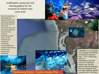 Underwater restaurant and
viewing gallery for live
museum at Tarkarli near
coral rocks
there are numerous
submerged and
exposed rocks in the
vicinity, providing an
ideal substratum for
marine life.
The marine flora and
fauna here pertain to
sea anemones,
mollusks,
polychaetes, pearl
oyster, corals,
seaweed and
mangroves
enchanting
accommodation at
the Akeri Rest Houses
of the Forest
Department.
Snorkeling
TARKARLI..it is a paradise
of tiny islands and hamlets
and beautiful casuarina
trees…it is in sindhudurg
district of
maharashtra,near karli
river which meets the
Arabian sea..the blue
beach meets the sparkling
blue sea..tall green trees
and virgin beaches attracts
everyone from 15 to 55yrs.Sindhudurg District Tourism Master Plan
 