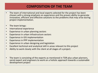 COMPOSITION OF THE TEAM
• The team of international and local experts selected for the project has been
chosen with a strong emphasis on experience and the proven ability to generate
innovative, efficient and effective solutions to the problems that may arise during
project implementation.
• The team brings:
• International experience
• Experience in urban planning sectors
• Experience in urban infrastructure sectors
• Experience in GIS implementation
• Experience in PPP implementation
• Experience in urban designing and legislation
• Excellent technical and analytical skill in areas relevant to this project
• Ability to work closely with the client at all stages of a project.
• The team is consisting of the experts as mentioned in TOR plus urban planners,
social expert and engineers to work on a holistic approach towards a sustainable
development project
 