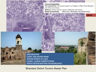 PAUNI
RESTORATION
LIGHT AND SOUND SHOW
WATER SPORTS AT LAKE
CANOE / KAYAK COMPETITIONS
WHITE WATER RAFTING ON WAINGANGA
6.2.2 a1 Connectivity:
•Air connectivity: The nearest airport is at Nagpur at 60km from Bhandara
and 105km from Pauni..
•Railway: Nearest railway station is Bhandara and Tumsar.
•Road connectivity: 45km from Bhandara, the district head.
Bhandara District Tourism Master Plan
 