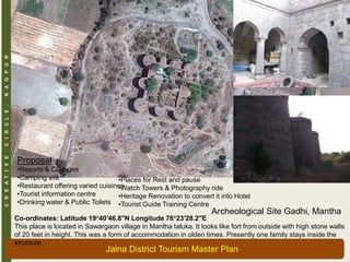 CREATIVECIRCLE,NAGPUR
Archeological Site Gadhi, Mantha
Co-ordinates: Latitude 19°40′46.8″N Longitude 76°23′28.2″E
This place is located in Sawargaon village in Mantha taluka. It looks like fort from outside with high stone walls
of 20 feet in height. This was a form of accommodation in olden times. Presently one family stays inside the
structure.
Proposal
•Resorts & Cottages
•Camping site
•Restaurant offering varied cuisines
•Tourist information centre
•Drinking water & Public Toilets
•Places for Rest and pause
•Watch Towers & Photography ride
•Heritage Renovation to convert it into Hotel
•Tourist Guide Training Centre
Jalna District Tourism Master Plan
 