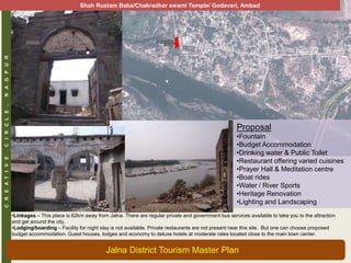CREATIVECIRCLE,NAGPUR
Proposal
•Fountain
•Budget Accommodation
•Drinking water & Public Toilet
•Restaurant offering varied cuisines
•Prayer Hall & Meditation centre
•Boat rides
•Water / River Sports
•Heritage Renovation
•Lighting and Landscaping
•Linkages – This place is 62km away from Jalna. There are regular private and government bus services available to take you to the attraction
and get around the city.
•Lodging/boarding – Facility for night stay is not available. Private restaurants are not present near this site. But one can choose proposed
budget accommodation. Guest houses, lodges and economy to deluxe hotels at moderate rates located close to the main town center.
Shah Rustam Baba/Chakradhar swami Temple/ Godavari, Ambad
Jalna District Tourism Master Plan
 