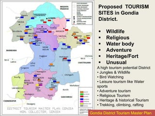 Proposed TOURISM
SITES in Gondia
District.
 Wildlife
 Religious
 Water body
 Adventure
 Heritage/Fort
 Unusual
A high tourism potential District
• Jungles & Wildlife
• Bird Watching
• Leisure tourism like Water
sports
• Adventure tourism
• Religious Tourism
• Heritage & historical Tourism
• Trekking, climbing, rafting
Gondia District Tourism Master Plan
 