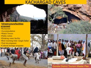 •Infrastructure/facilities
proposed
•Restaurant
•Accommodation
•Watch Towers
•Public toilets
•Drinking water facility
•Bird watching hide/ Jungle Safari
•Trail development
•Cultural heritage programs
KACHARGAD CAVES
Gondia District Tourism Master Plan
 