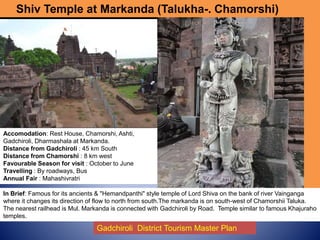 Shiv Temple at Markanda (Talukha-. Chamorshi)
Accomodation: Rest House, Chamorshi, Ashti,
Gadchiroli, Dharmashala at Markanda.
Distance from Gadchiroli : 45 km South
Distance from Chamorshi : 8 km west
Favourable Season for visit : October to June
Travelling : By roadways, Bus
Annual Fair : Mahashivratri
Gadchiroli District Tourism Master Plan
In Brief: Famous for its ancients & "Hemandpanthi" style temple of Lord Shiva on the bank of river Vainganga
where it changes its direction of flow to north from south.The markanda is on south-west of Chamorshii Taluka.
The nearest railhead is Mul. Markanda is connected with Gadchiroli by Road. Temple similar to famous Khajuraho
temples.
 