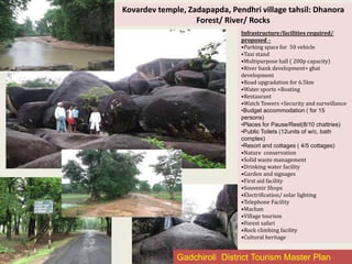 Kovardev temple, Zadapapda, Pendhri village tahsil: Dhanora
Forest/ River/ Rocks
Infrastructure/facilities required/
proposed –
•Parking space for 50 vehicle
•Taxi stand
•Multipurpose hall ( 200p capacity)
•River bank development+ ghat
development
•Road upgradation for 6.5km
•Water sports +Boating
•Restaurant
•Watch Towers +Security and surveillance
•Budget accommodation ( for 15
persons)
•Places for Pause/Rest(8/10 chattries)
•Public Toilets (12units of w/c, bath
complex)
•Resort and cottages ( 4/5 cottages)
•Nature conservation
•Solid waste management
•Drinking water facility
•Garden and signages
•First aid facility
•Souvenir Shops
•Electrification/ solar lighting
•Telephone Facility
•Machan
•Village tourism
•Forest safari
•Rock climbing facility
•Cultural heritage
Gadchiroli District Tourism Master Plan
 