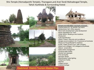 Shiv Temple (Hemadpanthi Temple), Thanegaon,and Arat-Tondi Mahadevgad Temple,
Tahsil: Kurkheda & Surrounding Forest
Infrastructure/facilities required/ proposed –
•Parking space for 50 vehicle+Taxi stand
•Multipurpose hall ( 200p capacity)
•River bank development+ ghat development
•Road upgradation for 17km
•Water sports +Boating at two locations
•Restaurant
•Lake beautification
•Watch Towers +Security and surveillance
•Budget accommodation ( for 15 persons) at Kurkheda
•Places for Pause/Rest(8/10 chattries)
•Public Toilets (2units of w/c, bath complex)
•Resort and cottages ( 4/5 cottages) at Kurkheda
•Nature conservation
•Solid waste management
•Drinking water facility
•Garden and signages
•First aid facility
•Souvenir Shops
•Electrification/ solar lighting
•Telephone Facility
•Machan
•Village tourism
•Cultural heritage
Gadchiroli District Tourism Master Plan
 
