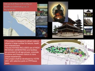 Bodhisiri
hill
•The project is designed to attract visitors/
citizens in large number for leisure, health
and entertainment.
•The ACTIVITIES INCLUDED are of HIGH
REVENUE GENERATING and facilities
are provided for all age groups, corporate
functions and frequent visitors to have
unique experiences.
•The project shall be developed by VGTM
UDA with selective parts on PPP/lease
basis.
 