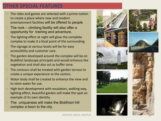 CREATIVE CIRCLE, NAGPUR 88
OTHER SPECIAL FEATURES
 The rides and games are selected with a prime notion
to create a place where new and modern
entertainment facilities will be offered to people
 The rock – climbing facility will also offer a
opportunity for training and adventure.
 The lighting effect at night will glow the complete
complex to make it a focal point of the surrounding
 The signage at various levels will be for easy
accessibility and customer care.
 The garden developed around the complex will be on
Buddhist landscape principals and would enhance the
vegetation and shall also act as buffer zone.
 The contours shall be treated with garden terrace to
create a unique experience to the visitors.
 Water body shall be created to enhance the view and
to store water for use.
 High tech development with escalators, walking way,
lighting effect, beautiful garden will make the spot an
example of its own identity.
 The uniqueness will make the Biddhisiri hill
complex a boon to the city.
 